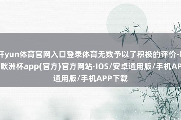 开yun体育官网入口登录体育无数予以了积极的评价-kaiyun欧洲杯app(官方)官方网站·IOS/安卓通用版/手机APP下载