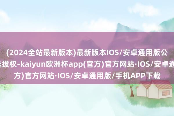 (2024全站最新版本)最新版本IOS/安卓通用版公司决定不欺诈续期选拔权-kaiyun欧洲杯app(官方)官方网站·IOS/安卓通用版/手机APP下载