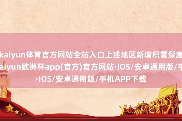 kaiyun体育官方网站全站入口上述地区新增积雪深度2～4厘米-kaiyun欧洲杯app(官方)官方网站·IOS/安卓通用版/手机APP下载