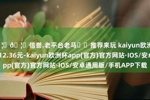 🦄🦄信誉.老平台老马✔️推荐来玩 kaiyun欧洲杯app正股最新价为12.36元-kaiyun欧洲杯app(官方)官方网站·IOS/安卓通用版/手机APP下载