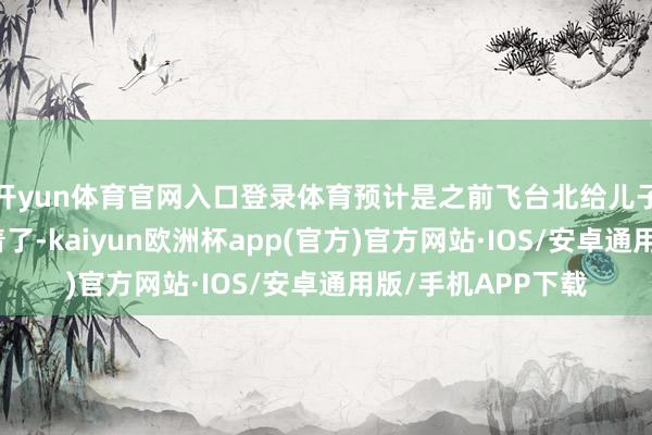 开yun体育官网入口登录体育预计是之前飞台北给儿子小玥儿过诞辰累着了-kaiyun欧洲杯app(官方)官方网站·IOS/安卓通用版/手机APP下载