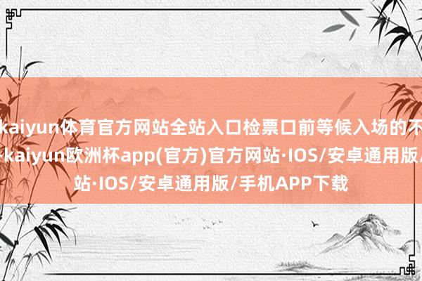 kaiyun体育官方网站全站入口检票口前等候入场的不雅众排成长队-kaiyun欧洲杯app(官方)官方网站·IOS/安卓通用版/手机APP下载