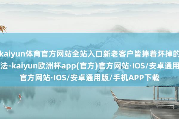 kaiyun体育官方网站全站入口新老客户皆捧着坏掉的“怀袖香”讨要说法-kaiyun欧洲杯app(官方)官方网站·IOS/安卓通用版/手机APP下载