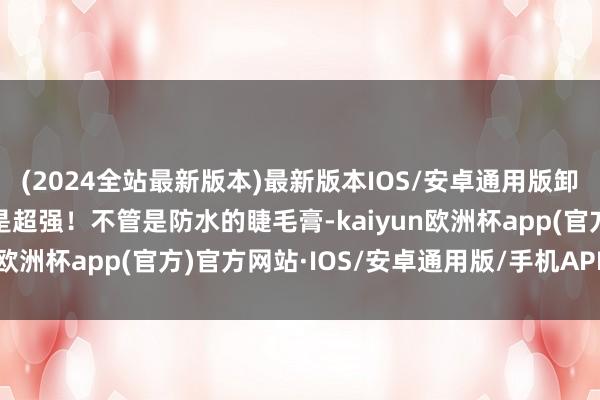 (2024全站最新版本)最新版本IOS/安卓通用版卸妆过劲它的卸妆才调真是超强！不管是防水的睫毛膏-kaiyun欧洲杯app(官方)官方网站·IOS/安卓通用版/手机APP下载